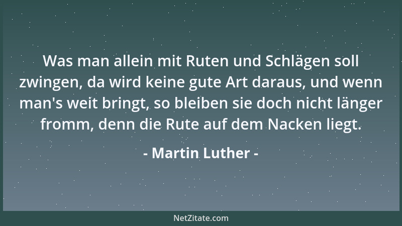 Martin Luther - Was man allein mit Ruten und Schlägen soll zwingen, da wird keine gute Art daraus, und wenn man 's weit brin...