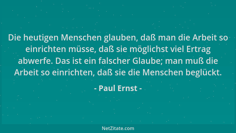 Paul Ernst - Die heutigen Menschen glauben, daß man die Arbeit so einrichten müsse, daß sie möglichst viel Ertrag abwerfe....