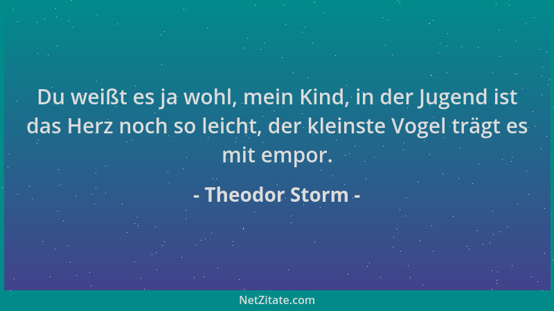 Theodor Storm - Du weißt es ja wohl, mein Kind, in der Jugend ist das Herz noch so leicht, der kleinste Vogel trägt es mit...