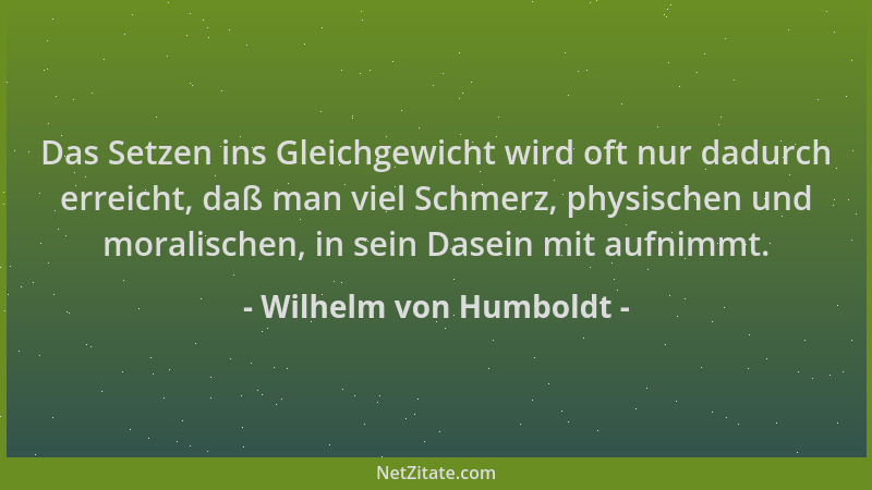 Wilhelm von Humboldt - Das Setzen ins Gleichgewicht wird oft nur dadurch erreicht, daß man viel Schmerz, physischen und mor...