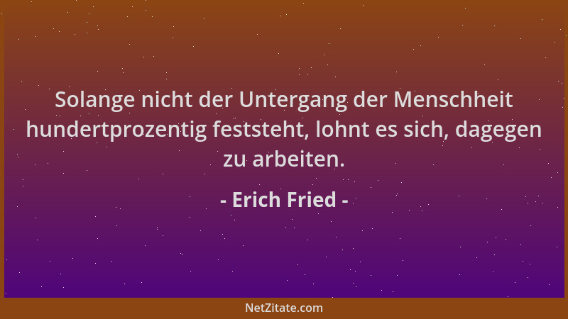 Erich Fried - Solange nicht der Untergang der Menschheit hundertprozentig feststeht, lohnt es sich, dagegen zu arbeiten....