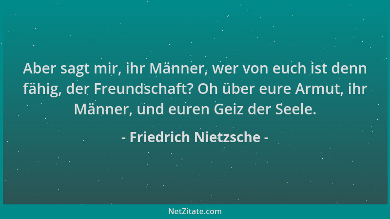 Friedrich Nietzsche - Aber sagt mir, ihr Männer, wer von euch ist denn fähig, der Freundschaft? Oh über eure Armut, ihr Män...