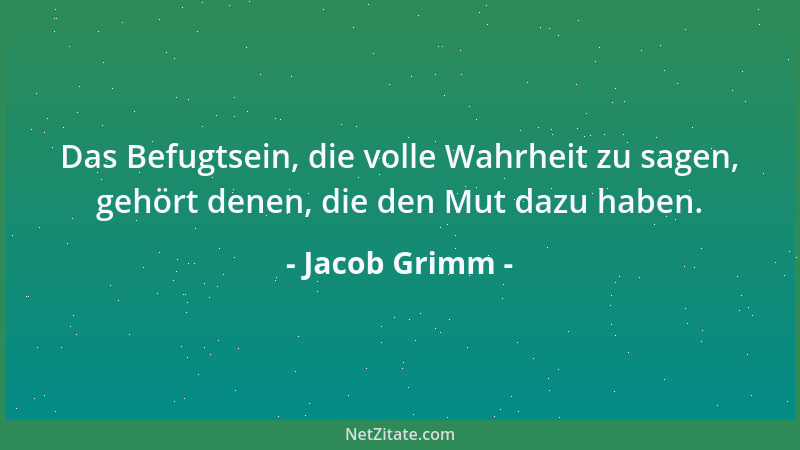 Jacob Grimm - Das Befugtsein, die volle Wahrheit zu sagen, gehört denen, die den Mut dazu haben....