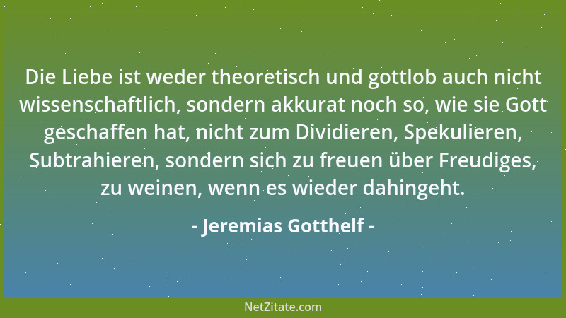 Jeremias Gotthelf - Die Liebe ist weder theoretisch und gottlob auch nicht wissenschaftlich, sondern akkurat noch so, wie s...