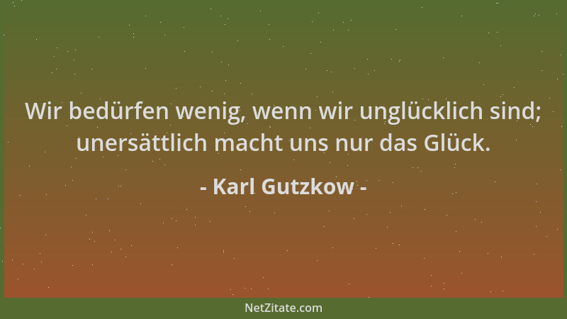 Karl Gutzkow - Wir bedürfen wenig, wenn wir unglücklich sind; unersättlich macht uns nur das Glück....
