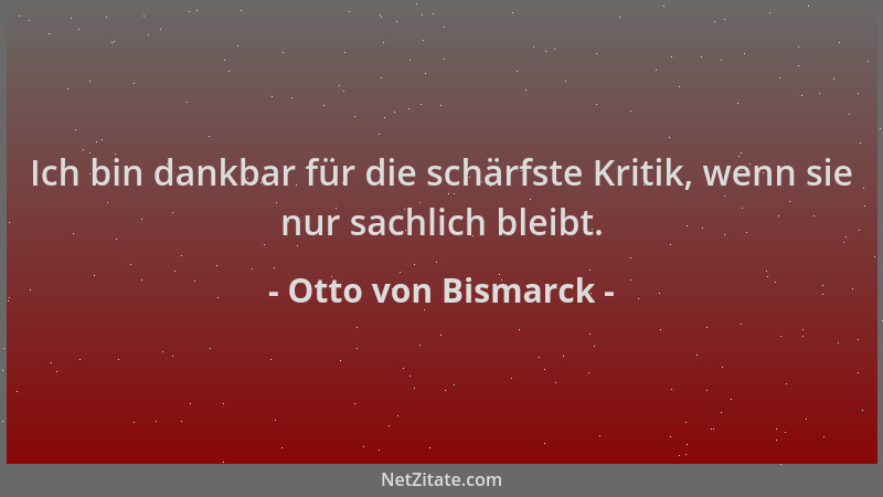 Otto von Bismarck - Ich bin dankbar für die schärfste Kritik, wenn sie nur sachlich bleibt....