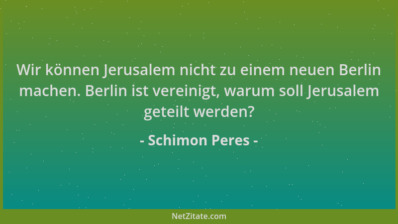 Schimon Peres - Wir können Jerusalem nicht zu einem neuen Berlin machen. Berlin ist vereinigt, warum soll Jerusalem geteilt...