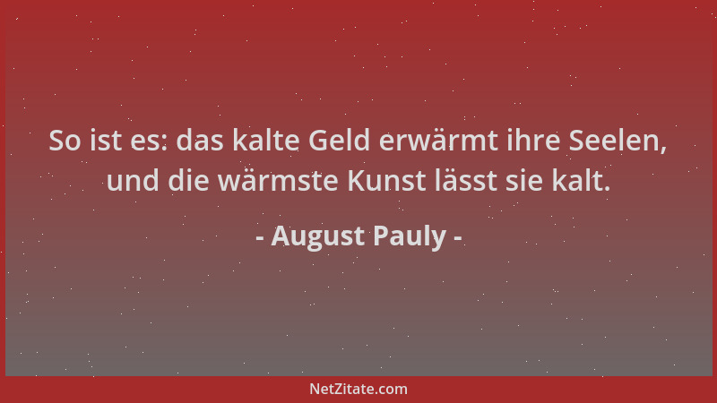 August Pauly - So ist es: das kalte Geld erwärmt ihre Seelen, und die wärmste Kunst lässt sie kalt....