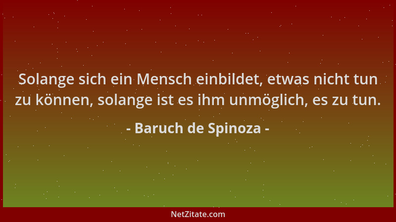 Baruch de Spinoza - Solange sich ein Mensch einbildet, etwas nicht tun zu können, solange ist es ihm unmöglich, es zu tun....