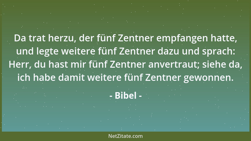 Bibel - Da trat herzu, der fünf Zentner empfangen hatte, und legte weitere fünf Zentner dazu und sprach: Herr, du hast mir...