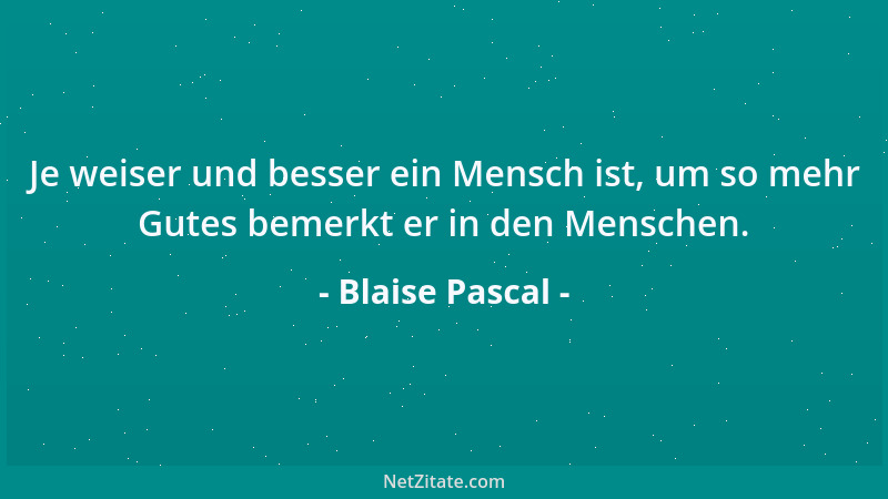 Blaise Pascal - Je weiser und besser ein Mensch ist, um so mehr Gutes bemerkt er in den Menschen....