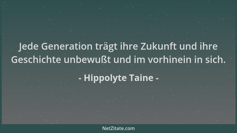 Hippolyte Taine - Jede Generation trägt ihre Zukunft und ihre Geschichte unbewußt und im vorhinein in sich....