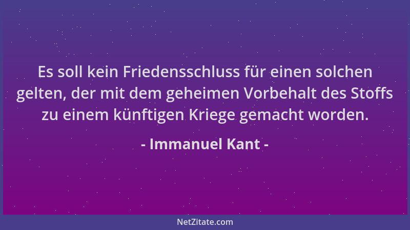 Immanuel Kant - Es soll kein Friedensschluss für einen solchen gelten, der mit dem geheimen Vorbehalt des Stoffs zu einem k...