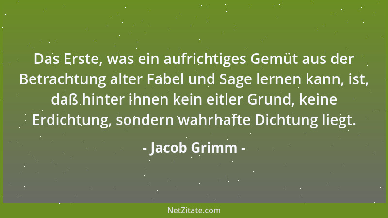 Jacob Grimm - Das Erste, was ein aufrichtiges Gemüt aus der Betrachtung alter Fabel und Sage lernen kann, ist, daß hinter i...