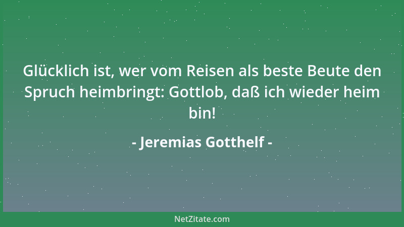 Jeremias Gotthelf - Glücklich ist, wer vom Reisen als beste Beute den Spruch heimbringt: Gottlob, daß ich wieder heim bin!...