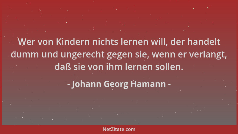 Johann Georg Hamann - Wer von Kindern nichts lernen will, der handelt dumm und ungerecht gegen sie, wenn er verlangt, daß s...