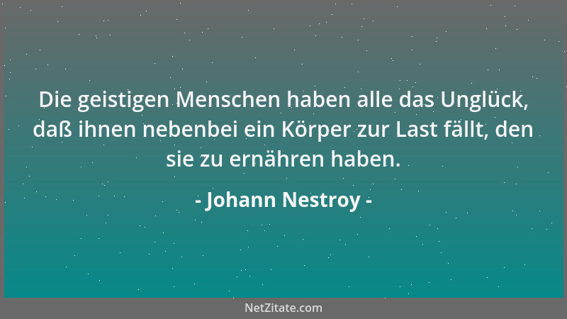 Johann Nestroy - Die geistigen Menschen haben alle das Unglück, daß ihnen nebenbei ein Körper zur Last fällt, den sie zu er...