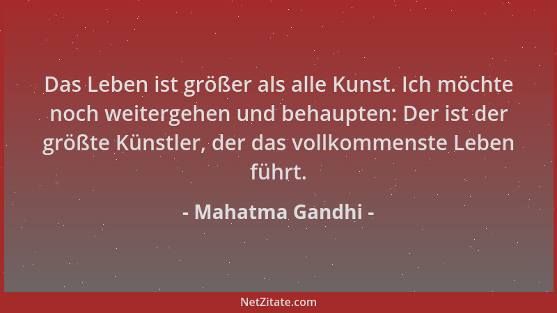 Mahatma Gandhi - Das Leben ist größer als alle Kunst. Ich möchte noch weitergehen und behaupten: Der ist der größte Künstle...