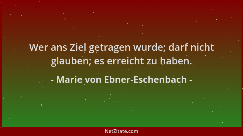 Marie von Ebner-Eschenbach - Wer ans Ziel getragen wurde; darf nicht glauben; es erreicht zu haben....