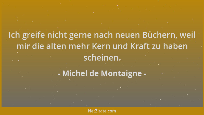 Michel de Montaigne - Ich greife nicht gerne nach neuen Büchern, weil mir die alten mehr Kern und Kraft zu haben scheinen....