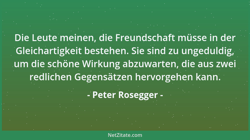 Peter Rosegger - Die Leute meinen, die Freundschaft müsse in der Gleichartigkeit bestehen. Sie sind zu ungeduldig, um die s...