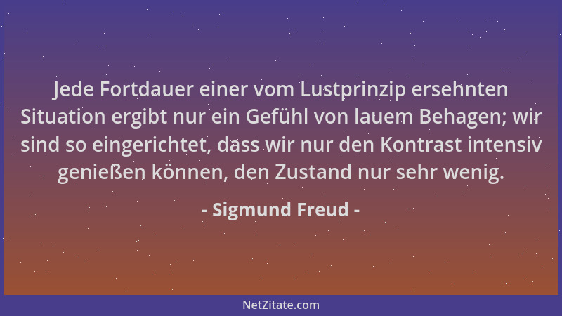 Sigmund Freud - Jede Fortdauer einer vom Lustprinzip ersehnten Situation ergibt nur ein Gefühl von lauem Behagen; wir sind...