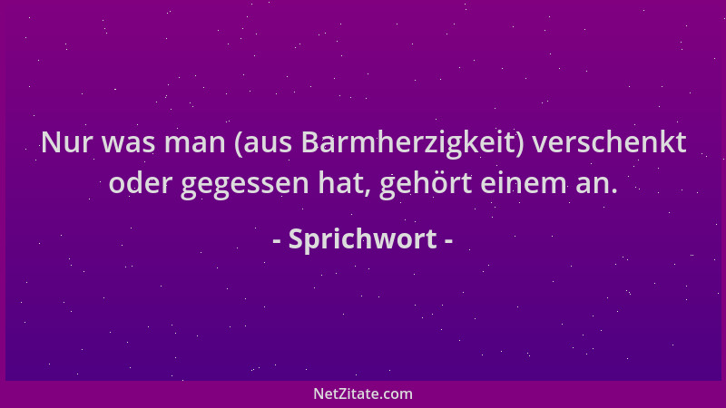 Sprichwort - Nur was man (aus Barmherzigkeit) verschenkt oder gegessen hat, gehört einem an....