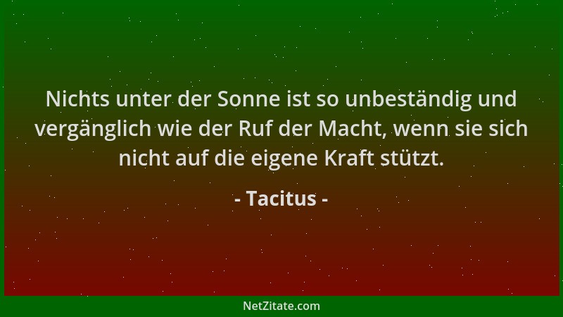 Tacitus - Nichts unter der Sonne ist so unbeständig und vergänglich wie der Ruf der Macht, wenn sie sich nicht auf die eige...