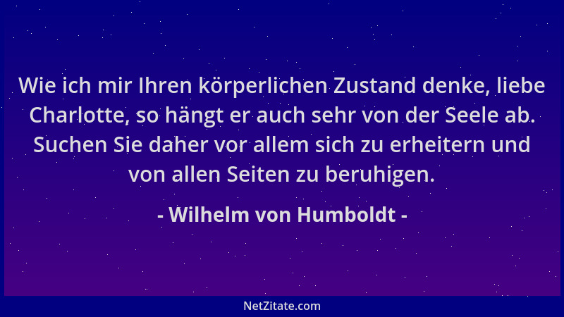 Wilhelm von Humboldt - Wie ich mir Ihren körperlichen Zustand denke, liebe Charlotte, so hängt er auch sehr von der Seele a...