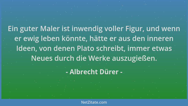 Albrecht Dürer - Ein guter Maler ist inwendig voller Figur, und wenn er ewig leben könnte, hätte er aus den inneren Ideen,...