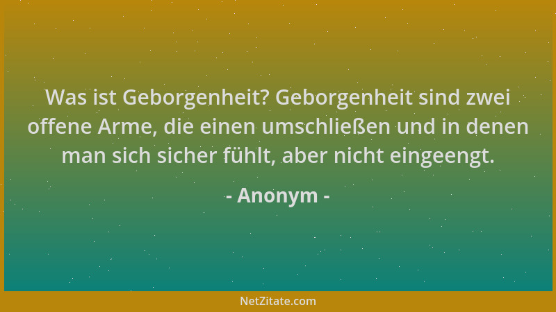 Anonym - Was ist Geborgenheit? Geborgenheit sind zwei offene Arme, die einen umschließen und in denen man sich sicher fühlt...