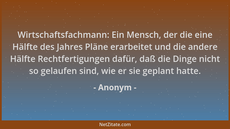 Anonym - Wirtschaftsfachmann: Ein Mensch, der die eine Hälfte des Jahres Pläne erarbeitet und die andere Hälfte Rechtfertig...