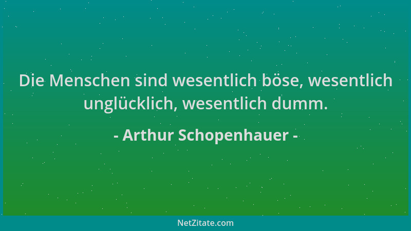 Arthur Schopenhauer - Die Menschen sind wesentlich böse, wesentlich unglücklich, wesentlich dumm....