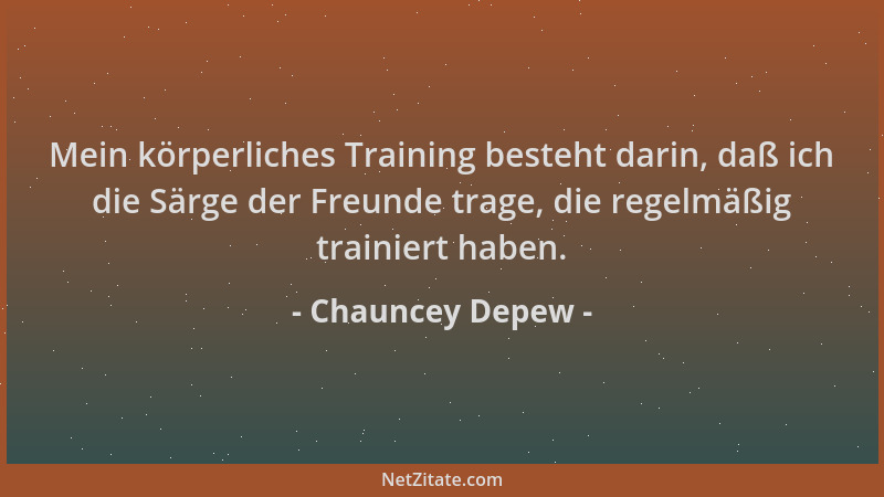 Chauncey Depew - Mein körperliches Training besteht darin, daß ich die Särge der Freunde trage, die regelmäßig trainiert ha...