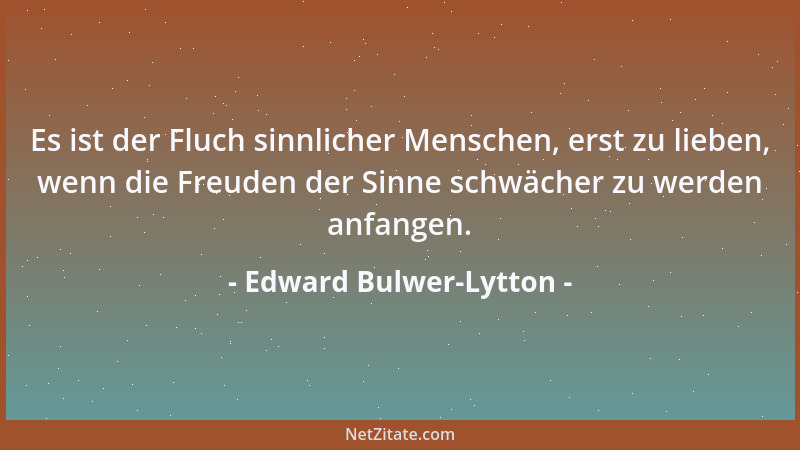 Edward Bulwer-Lytton - Es ist der Fluch sinnlicher Menschen, erst zu lieben, wenn die Freuden der Sinne schwächer zu werden...