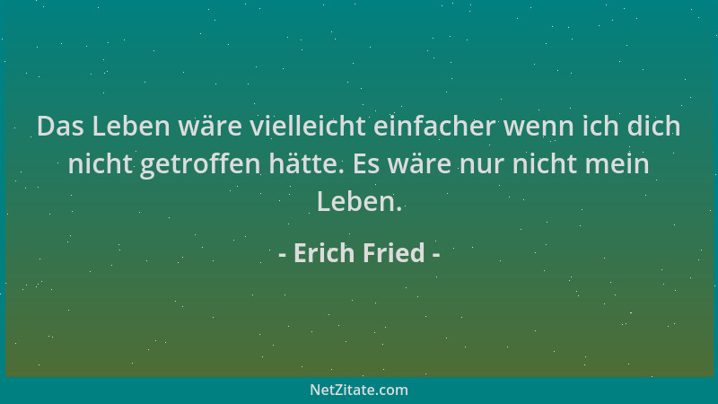 Erich Fried - Das Leben wäre vielleicht einfacher wenn ich dich nicht getroffen hätte. Es wäre nur nicht mein Leben....