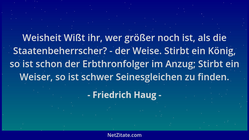 Friedrich Haug - Weisheit Wißt ihr, wer größer noch ist, als die Staatenbeherrscher? - der Weise. Stirbt ein König, so ist...