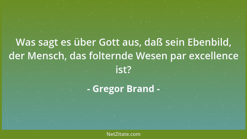 Gregor Brand - Was sagt es über Gott aus, daß sein Ebenbild, der Mensch, das folternde Wesen par excellence ist?...