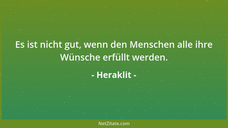 Heraklit - Es ist nicht gut, wenn den Menschen alle ihre Wünsche erfüllt werden....