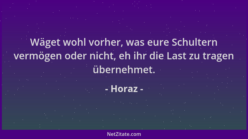 Horaz - Wäget wohl vorher, was eure Schultern vermögen oder nicht, eh ihr die Last zu tragen übernehmet....