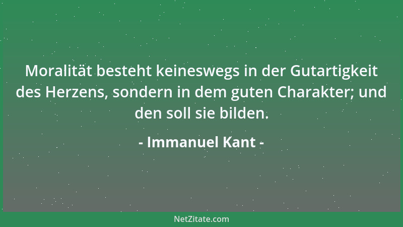 Immanuel Kant - Moralität besteht keineswegs in der Gutartigkeit des Herzens, sondern in dem guten Charakter; und den soll...
