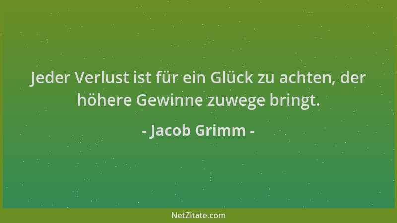 Jacob Grimm - Jeder Verlust ist für ein Glück zu achten, der höhere Gewinne zuwege bringt....