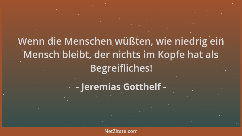 Jeremias Gotthelf - Wenn die Menschen wüßten, wie niedrig ein Mensch bleibt, der nichts im Kopfe hat als Begreifliches!...
