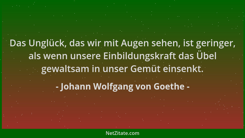 Johann Wolfgang von Goethe - Das Unglück, das wir mit Augen sehen, ist geringer, als wenn unsere Einbildungskraft das Übel...