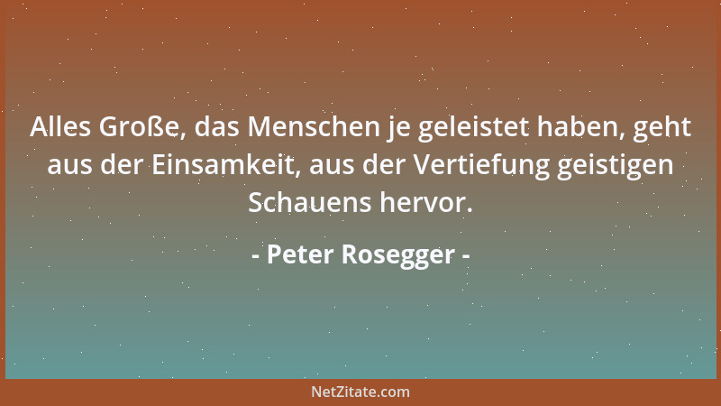 Peter Rosegger - Alles Große, das Menschen je geleistet haben, geht aus der Einsamkeit, aus der Vertiefung geistigen Schaue...