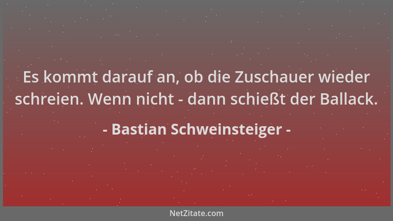 Bastian Schweinsteiger - Es kommt darauf an, ob die Zuschauer wieder schreien. Wenn nicht - dann schießt der Ballack....