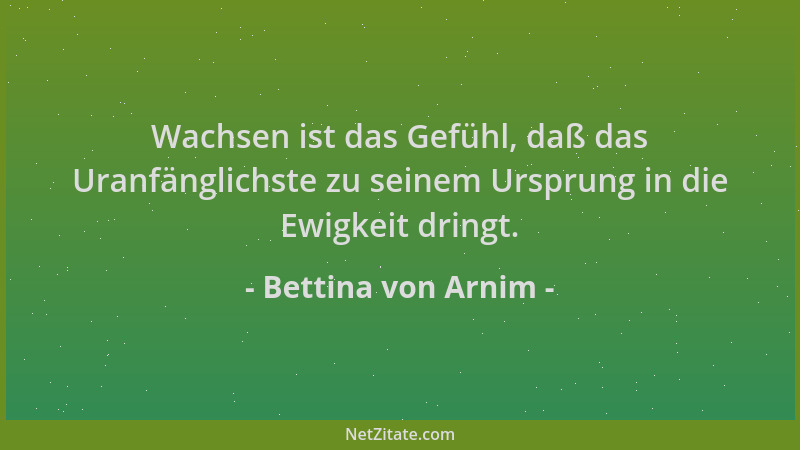 Bettina von Arnim - Wachsen ist das Gefühl, daß das Uranfänglichste zu seinem Ursprung in die Ewigkeit dringt....