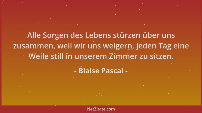 Blaise Pascal - Alle Sorgen des Lebens stürzen über uns zusammen, weil wir uns weigern, jeden Tag eine Weile still in unser...