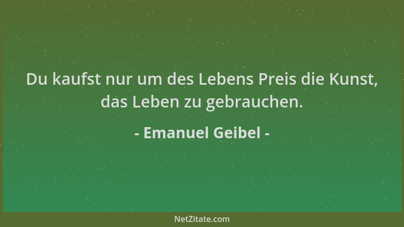 Emanuel Geibel - Du kaufst nur um des Lebens Preis die Kunst, das Leben zu gebrauchen....