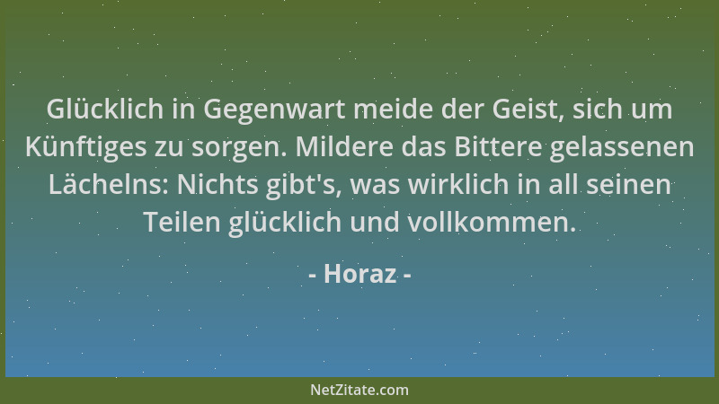 Horaz - Glücklich in Gegenwart meide der Geist, sich um Künftiges zu sorgen. Mildere das Bittere gelassenen Lächelns: Nicht...